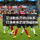 足球教练员培训体系：打造未来足球领袖的秘密武器